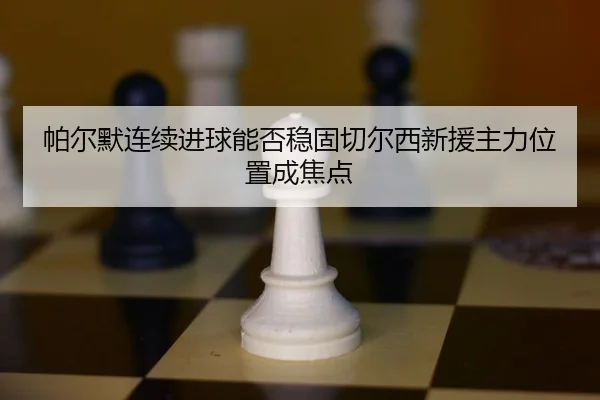 帕尔默连续进球能否稳固切尔西新援主力位置成焦点
